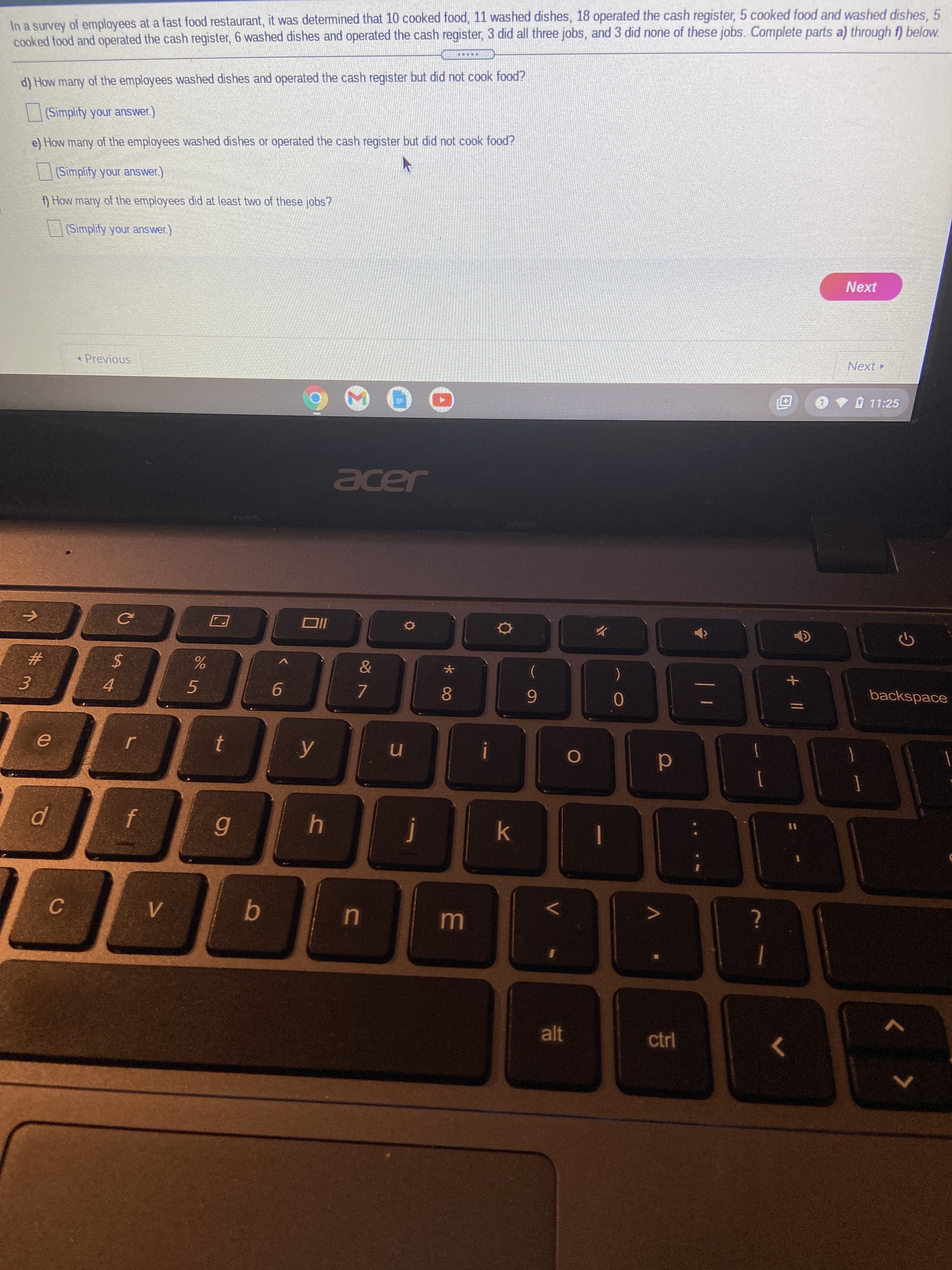 + ||
In
In a survey of employees at a fast food restaurant, it was determined that 10 cooked food, 11 washed dishes, 18 operated the cash register, 5 cooked food and washed dishes, 5
cooked food and operated the cash register, 6 washed dishes and operated the cash register, 3 did all three jobs, and 3 did none of these jobs. Complete parts a) through f) below.
d) How many of the employees washed dishes and operated the cash register but did not cook food?
(Simplify your answer.)
e) How many of the employees washed dishes or operated the cash register but did not cook food?
(Simplify your answer.)
) How many of the employees did at least two of these jobs?
| | (Simplify your answer.)
Next
Previous
Next
.V11:25
Jade
#3
3.
4.
5.
9.
7.
(
8.
6.
backspace
in
d
6
C.
alt
ctrl
