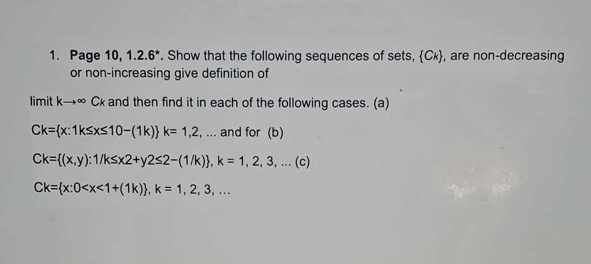1. Page 10, 1.2.6*. Show that the following sequences of sets, {Ck), are non-decreasing
or non-increasing give definition of
limit k→ Ck and then find it in each of the following cases. (a)
Ck={x: 1k≤x≤10-(1k)} k= 1,2, ... and for (b)
Ck={(x,y):1/ksx2+y2≤2-(1/k)},
k = 1, 2, 3, ... (c)
Ck={x:0<x<1+(1k)}, k = 1, 2, 3, ...