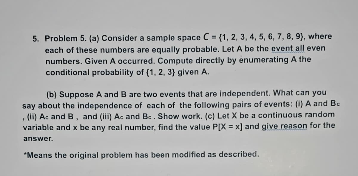 5. Problem 5. (a) Consider a sample space C = {1, 2, 3, 4, 5, 6, 7, 8, 9), where
each of these numbers are equally probable. Let A be the event all even
numbers. Given A occurred. Compute directly by enumerating A the
conditional probability of {1, 2, 3} given A.
(b) Suppose A and B are two events that are independent. What can you
say about the independence of each of the following pairs of events: (i) A and Bc
(ii) Ac and B, and (iii) Ac and Bc. Show work. (c) Let X be a continuous random
variable and x be any real number, find the value P[X = x] and give reason for the
"
answer.
*Means the original problem has been modified as described.