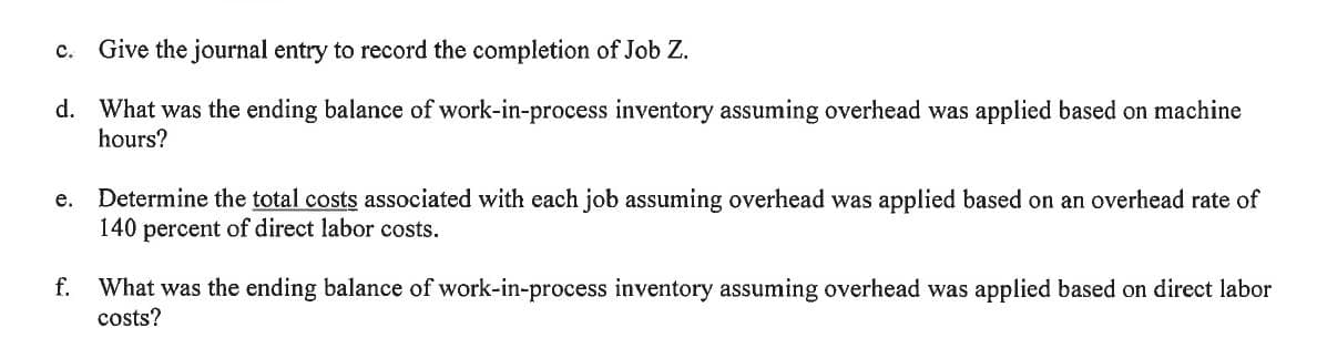 c. Give the journal entry to record the completion of Job Z.
d. What was the ending balance of work-in-process inventory assuming overhead was applied based on machine
hours?
Determine the total costs associated with each job assuming overhead was applied based on an overhead rate of
140 percent of direct labor costs.
e.
f. What was the ending balance of work-in-process inventory assuming overhead was applied based on direct labor
costs?
