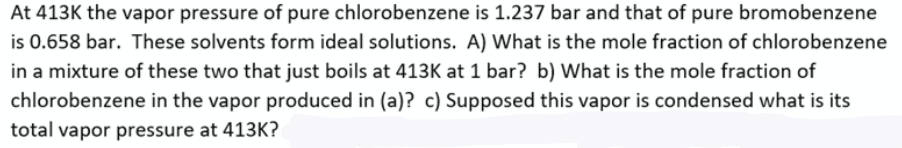 At 413K the vapor pressure of pure chlorobenzene is 1.237 bar and that of pure bromobenzene
is 0.658 bar. These solvents form ideal solutions. A) What is the mole fraction of chlorobenzene
in a mixture of these two that just boils at 413K at 1 bar? b) What is the mole fraction of
chlorobenzene in the vapor produced in (a)? c) Supposed this vapor is condensed what is its
total vapor pressure at 413K?
