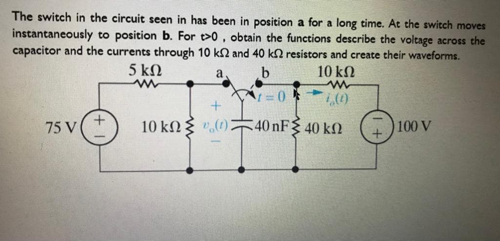 The switch in the circuit seen in has been in position a for a long time. At the switch moves
instantaneously to position b. For t>0, obtain the functions describe the voltage across the
capacitor and the currents through 10 k2 and 40 k2 resistors and create their waveforms.
5 kN
b
10 kN
a
75 V
10 kN { ".(1)
40 nF 40 k2
100 V

