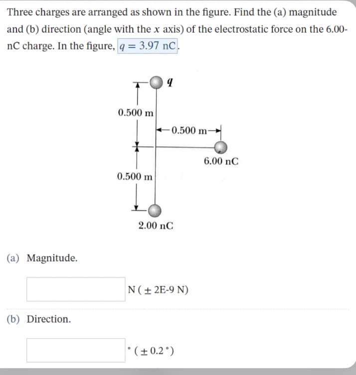 Three charges are arranged as shown in the figure. Find the (a) magnitude
and (b) direction (angle with the x axis) of the electrostatic force on the 6.00-
nC charge. In the figure, q = 3.97 nC.
(a) Magnitude.
(b) Direction.
0.500 m
0.500 m
9
-0.500 m-
2.00 nC
N (±2E-9 N)
°(± 0.2°)
6.00 nC