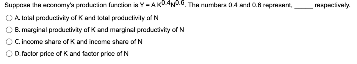 Suppose the economy's production function is Y = A KO.4N0.6. The numbers 0.4 and 0.6 represent,
A. total productivity of K and total productivity of N
B. marginal productivity of K and marginal productivity of N
C. income share of K and income share of N
D. factor price of K and factor price of N
respectively.