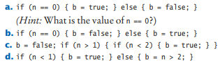 a. if (n == 0) {b = true; } else { b = false; }
(Hint: What is the value of n == 0?)
b. if (n == 0) {b - false; } else { b = true; }
c. b - false; if (n > 1) { if (n < 2) { b = true; }}
d. if (n < 1) { b = true; } else {b = n > 2; }
