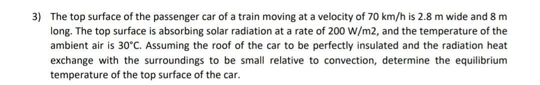 3) The top surface of the passenger car of a train moving at a velocity of 70 km/h is 2.8 m wide and 8 m
long. The top surface is absorbing solar radiation at a rate of 200 W/m2, and the temperature of the
ambient air is 30°C. Assuming the roof of the car to be perfectly insulated and the radiation heat
exchange with the surroundings to be small relative to convection, determine the equilibrium
temperature of the top surface of the car.
