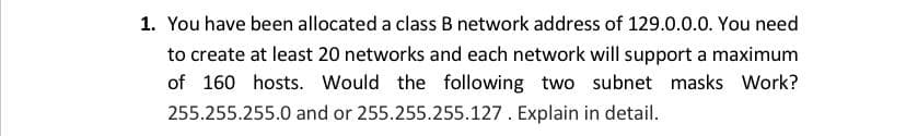 You have been allocated a class B network address of 129.0.0.0. You need
to create at least 20 networks and each network will support a maximum
of 160 hosts. Would the following two subnet masks Work?
255.255.255.0 and or 255.255.255.127. Explain in detail.
