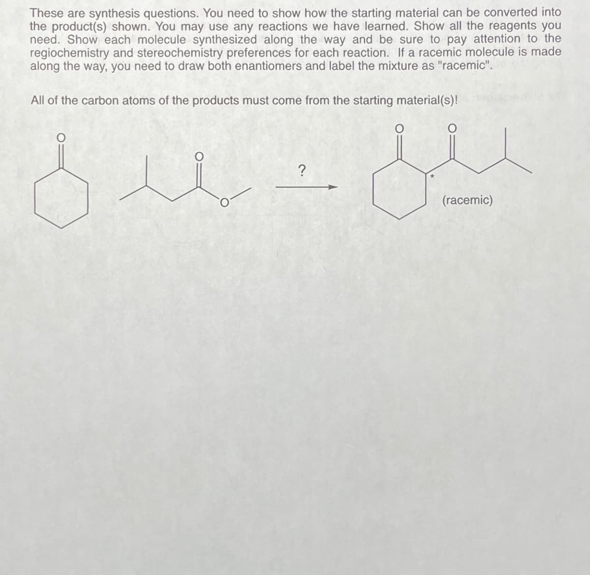 These are synthesis questions. You need to show how the starting material can be converted into
the product(s) shown. You may use any reactions we have learned. Show all the reagents you
need. Show each molecule synthesized along the way and be sure to pay attention to the
regiochemistry and stereochemistry preferences for each reaction. If a racemic molecule is made
along the way, you need to draw both enantiomers and label the mixture as "racemic".
All of the carbon atoms of the products must come from the starting material(s)!
?
suz
يين
(racemic)