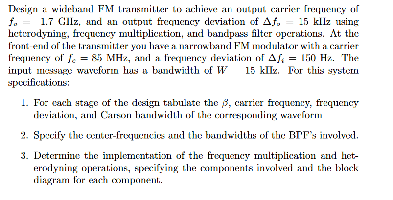 Design a wideband FM transmitter to achieve an output carrier frequency of
1.7 GHz, and an output frequency deviation of Afo = 15 kHz using
heterodyning, frequency multiplication, and bandpass filter operations. At the
front-end of the transmitter you have a narrowband FM modulator with a carrier
frequency of fe = 85 MHz, and a frequency deviation of Afi = 150 Hz. The
input message waveform has a bandwidth of W = 15 kHz. For this system
specifications:
1. For each stage of the design tabulate the ß, carrier frequency, frequency
deviation, and Carson bandwidth of the corresponding waveform
2. Specify the center-frequencies and the bandwidths of the BPF's involved.
3. Determine the implementation of the frequency multiplication and het-
erodyning operations, specifying the components involved and the block
diagram for each component.