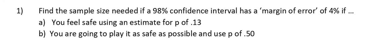 1)
Find the sample size needed if a 98% confidence interval has a 'margin of error' of 4% if ...
a) You feel safe using an estimate for p of .13
b) You are going to play it as safe as possible and use p of .50
