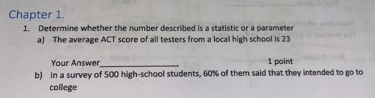 Chapter 1.
1. Determine whether the number described is a statistic or a parameter
a) The average ACT score of all testers from a local high school is 23
inloo
un edT
1 point
Your Answer
b) In a survey of 500 high-school students, 60% of them said that they intended to go to
college