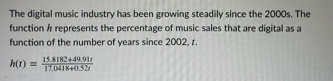 The digital music industry has been growing steadily since the 2000s. The
function h represents the percentage of music sales that are digital as a
function of the number of years since 2002, t.
h(t) =
15.8182+49.91t
%3D
17.0418+0.52t
