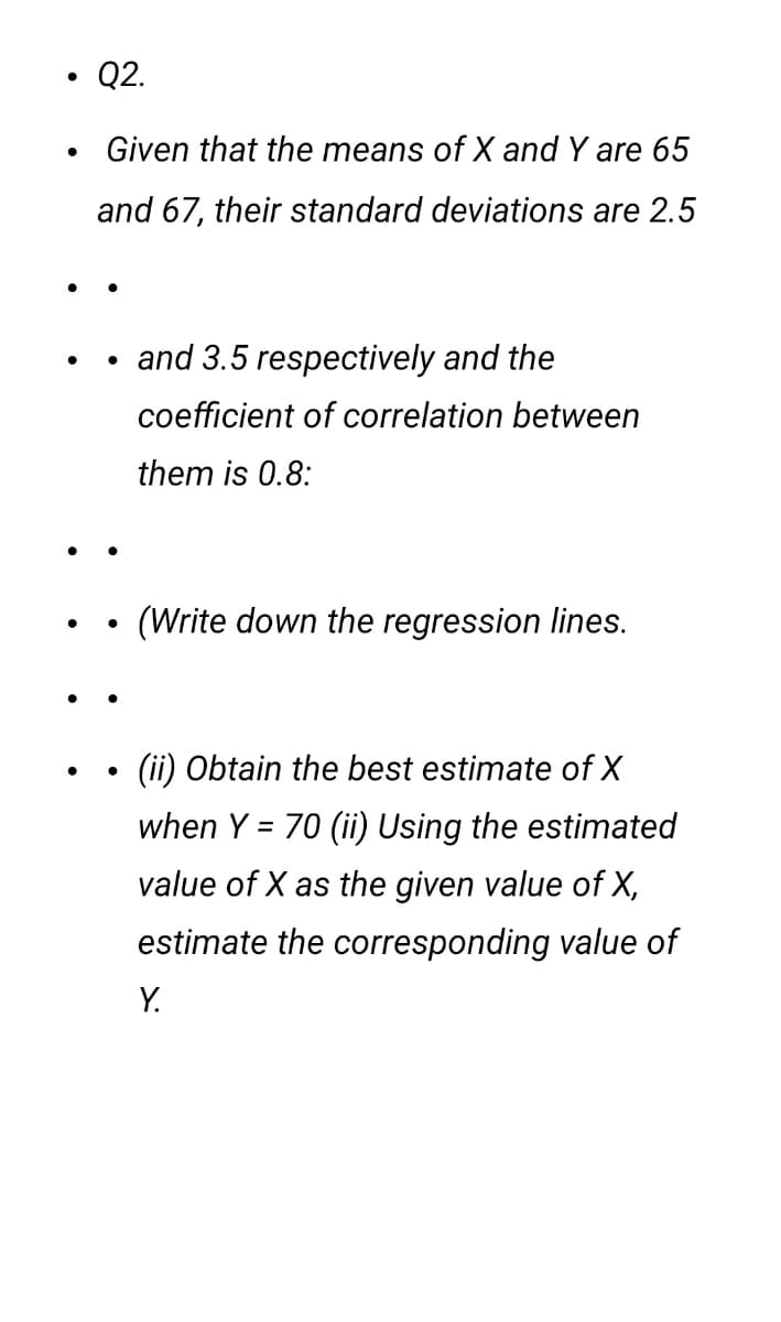 Q2.
Given that the means of X and Y are 65
and 67, their standard deviations are 2.5
and 3.5 respectively and the
coefficient of correlation between
them is 0.8:
(Write down the regression lines.
(ii) Obtain the best estimate of X
when Y = 70 (ii) Using the estimated
value of X as the given value of X,
estimate the corresponding value of
Y.
