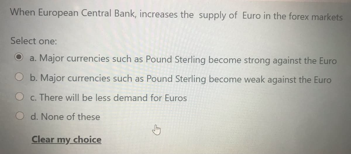 When European Central Bank, increases the supply of Euro in the forex markets
Select one:
a. Major currencies such as Pound Sterling become strong against the Euro
b. Major currencies such as Pound Sterling become weak against the Euro
O c. There will be less demand for Euros
O d. None of these
Clear my choice
