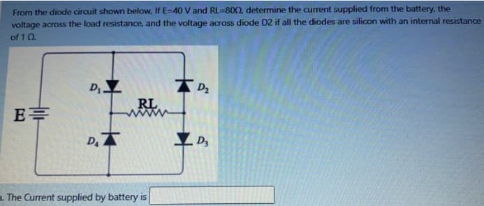 From the diode circuit shown below, If E-40 V and RL=800, determine the current supplied from the battery, the
voltage across the load resistance, and the voltage across diode D2 if all the diodes are silicon with an internal resistance
of 10.
E=
D₁_Z
D.X
RL
a. The Current supplied by battery is
D₂
D3