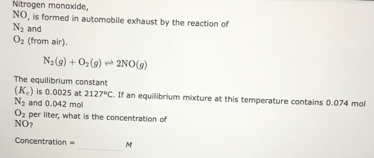 Nitrogen monoxide,
NO, is formed in automobile exhaust by the reaction of
N2 and
O2 (from air).
N2 (9) + O2 (9) = 2NO(g)
The equilibrium constant
(K) is 0.0025 at 2127°C. If an equilibrium mixture at this temperature contains 0.074 mol
N2 and 0.042 mol
O2 per liter, what is the concentration of
NO?
Concentration =
M
