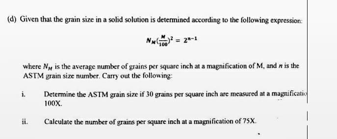 (d) Given that the grain size in a solid solution is determined according to the following expression:
= 22-1
where Ny is the average number of grains per square inch at a magnification of M, and n is the
ASTM grain size number. Carry out the following:
i.
Determine the ASTM grain size if 30 grains per square inch are measured at a magnificatio
100X.
ii.
Calculate the number of grains per square inch at a magnification of 75X.
