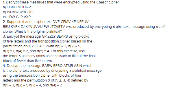 1. Decrypt these messages that were encrypted using the Caesar cipher.
a) EOXH MHDQV
b) WHVW WRGDB
c) HDW GLP VXP
2. Suppose that the ciphertext DVE CFMV KF NFEUVI,
REU KYRK ZJ KYV JVVU FW JTZVETV was produced by encrypting a plaintext message using a shift
cipher. What is the original plaintext?
3. Encrypt the message GRIZZLY BEARS using blocks
of five letters and the transposition cipher based on the
permutation of (1, 2, 3, 4, 5) with o(1) = 3, 0(2) = 5,
o(3) = 1,0(4) = 2, and o(5) = 4. For this exercise, use
the letter X as many times as necessary to fill out the final
block of fewer than five letters.
4. Decrypt the message EABW EFRO ATMR ASIN which
Is the ciphertext produced by encrypting a plaintext message
using the transposition cipher with blocks of four
letters and the permutation o of (1, 2, 3, 4} defined by
0(1) = 3, 0(2) = 1, o(3) = 4, and o(4) = 2
