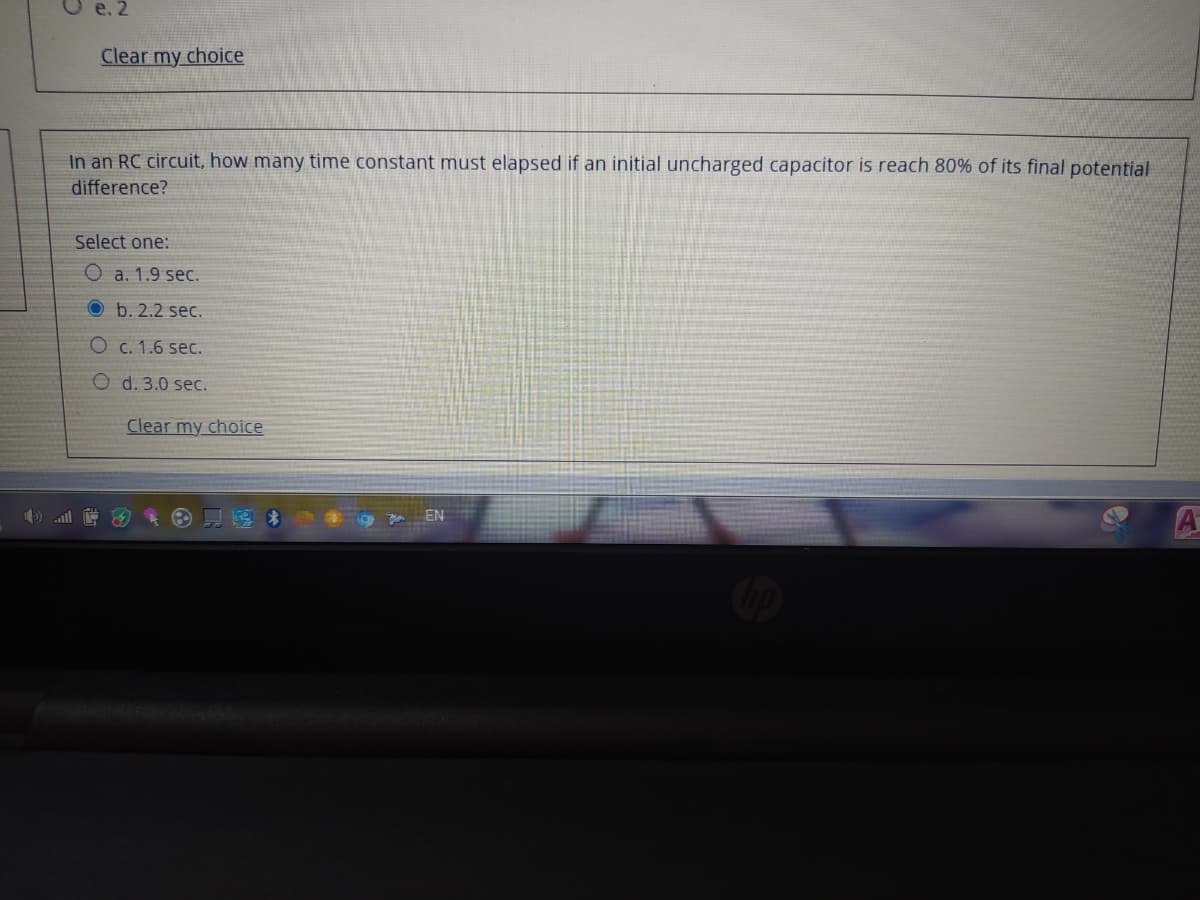 e. 2
Clear my choice
In an RC circuit, how many time constant must elapsed if an initial uncharged capacitor is reach 80% of its final potential
difference?
Select one:
O a. 1.9 sec.
O b. 2.2 sec.
O c. 1.6 sec.
O d. 3.0 sec.
Clear my choice
EN
