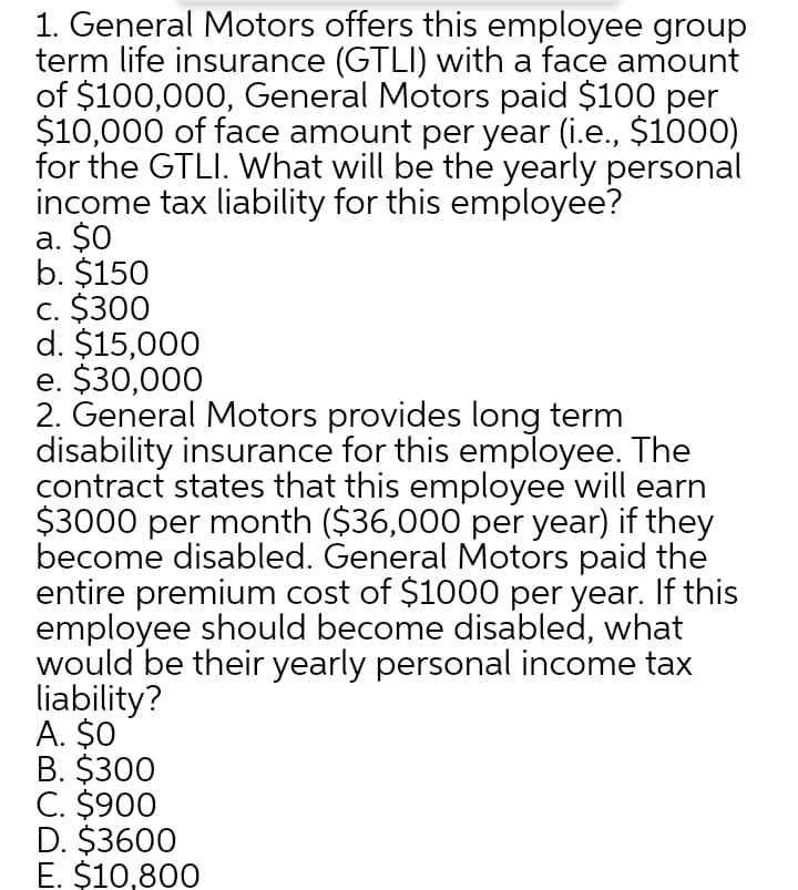 1. General Motors offers this employee group
term life insurance (GTLI) with a face amount
of $100,000, General Motors paid $100 per
$10,000 of face amount per year (i.e., $1000)
for the GTLI. What will be the yearly personal
income tax liability for this employee?
a. $0
b. $150
c. $300
d. $15,000
e. $30,000
2. General Motors provides long term
disability insurance for this employee. The
contract states that this employee will earn
$3000 per month ($36,000 per year) if they
become disabled. General Motors paid the
entire premium cost of $1000 per year. If this
employee should become disabled, what
would be their yearly personal income tax
liability?
A. $0
B. $300
C. $900
D. $3600
E. $10,800
