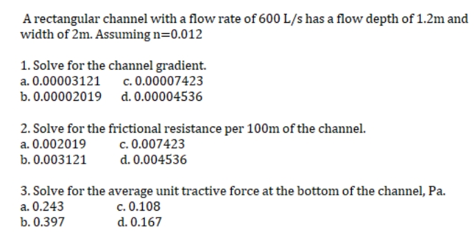 A rectangular channel with a flow rate of 600 L/s has a flow depth of 1.2m and
width of 2m. Assuming n=0.012
1. Solve for the channel gradient.
a. 0.00003121
c. 0.00007423
b. 0.00002019
d. 0.00004536
2. Solve for the frictional resistance per 100m of the channel.
a. 0.002019
c. 0.007423
b. 0.003121
d. 0.004536
3. Solve for the average unit tractive force at the bottom of the channel, Pa.
a. 0.243
c. 0.108
b. 0.397
d. 0.167