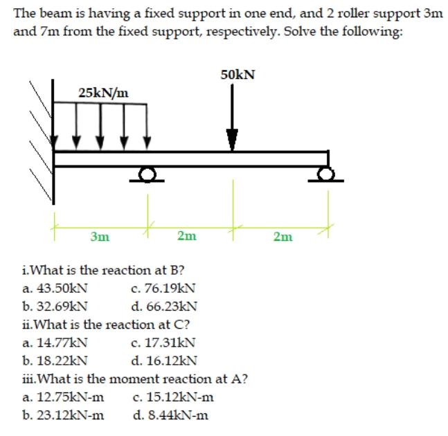 The beam is having a fixed support in one end, and 2 roller support 3m
and 7m from the fixed support, respectively. Solve the following:
50kN
25kN/m
3m
2m
2m
i.What is the reaction at B?
a. 43.50kN
c. 76.19kN
b. 32.69kN
d. 66.23kN
ii.What is the reaction at C?
c. 17.31kN
d. 16.12kN
a. 14.77KN
b. 18.22kN
iii.What is the moment reaction at A?
a. 12.75kN-m
c. 15.12kN-m
b. 23.12kN-m
d. 8.44kN-m
