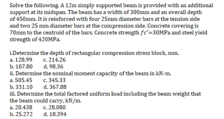 Solve the following. A 12m simply supported beam is provided with an additional
support at its midspan. The beam has a width of 300mm and an overall depth
of 450mm. It is reinforced with four 25mm diameter bars at the tension side
and two 25 mm diameter bars at the compression side. Concrete covering is
70mm to the centroid of the bars. Concrete strength fc'=30MPa and steel yield
strength of 420MPa.
i.Determine the depth of rectangular compression stress block, mm.
a. 128.99
c. 214.26
b. 107.80
d. 98.36
ii. Determine the nominal moment capacity of the beam in kN-m.
a. 505.45
c. 345.33
b. 331.10
d. 367.88
iii. Determine the total factored uniform load including the beam weight that
the beam could carry, kN/m.
a. 20.438
c. 28.080
b. 25.272
d. 18.394