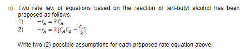 ii) Two rate law of equations based on the reaction of tert-butyl alcohol has been
proposed as follows:
1)
-TA = kCA
2)
-TA = k[C,Cs -
%3D
Write two (2) possible assumptions for each proposed rate equation above.
