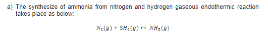 a) The synthesize of ammonia from nitrogen and hydrogen gaseous endothermic reaction
takes place as below:
N2 (9) + 3H2(9) + NH;(9)
