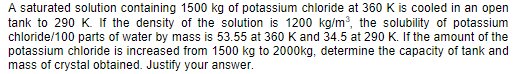 A saturated solution containing 1500 kg of potassium chloride at 360 K is cooled in an open
tank to 290 K. If the density of the solution is 1200 kg/m, the solubility of potassium
chloride/100 parts of water by mass is 53.55 at 360 K and 34.5 at 290 K. If the amount of the
potassium chloride is increased from 1500 kg to 2000kg, determine the capacity of tank and
mass of crystal obtained. Justify your answer.
