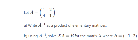1
Let A =
4 1
a) Write A as a product of elementary matrices.
b) Using A-1, solve XA= B for the matrix X where B =(-1 2).
