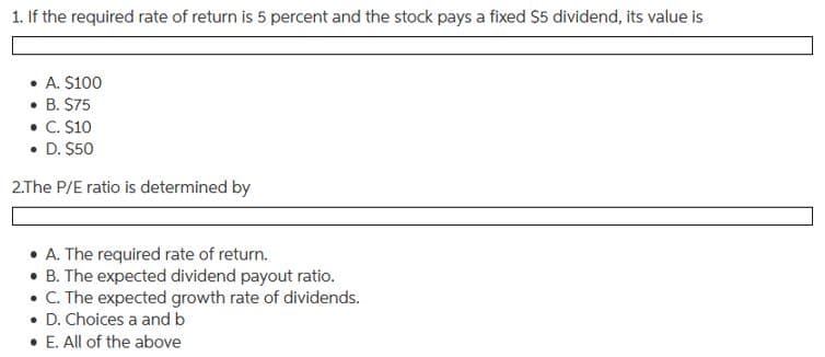 1. If the required rate of return is 5 percent and the stock pays a fixed S5 dividend, its value is
• A. $100
• B. $75
• C. S10
• D. $50
2.The P/E ratio is determined by
• A. The required rate of return.
• B. The expected dividend payout ratio.
• C. The expected growth rate of dividends.
• D. Choices a and b
• E. All of the above
