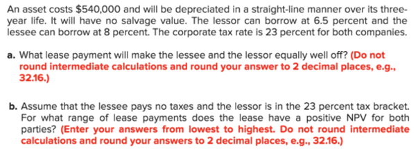 An asset costs $540,000 and will be depreciated in a straight-line manner over its three-
year life. It will have no salvage value. The lessor can borrow at 6.5 percent and the
lessee can borrow at 8 percent. The corporate tax rate is 23 percent for both companies.
a. What lease payment will make the lessee and the lessor equally well off? (Do not
round intermediate calculations and round your answer to 2 decimal places, e.g.,
32.16.)
b. Assume that the lessee pays no taxes and the lessor is in the 23 percent tax bracket.
For what range of lease payments does the lease have a positive NPV for both
parties? (Enter your answers from lowest to highest. Do not round intermediate
calculations and round your answers to 2 decimal places, e.g., 32.16.)
