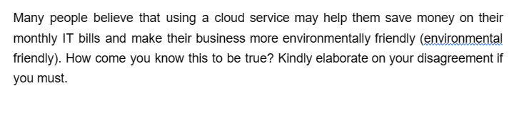 Many people believe that using a cloud service may help them save money on their
monthly IT bills and make their business more environmentally friendly (environmental
friendly). How come you know this to be true? Kindly elaborate on your disagreement if
you must.