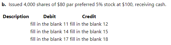 b. Issued 4,000 shares of $80 par preferred 5% stock at $100, receiving cash.
Description
Debit
Credit
fill in the blank 11 fill in the blank 12
fill in the blank 14 fill in the blank 15
fill in the blank 17 fill in the blank 18
