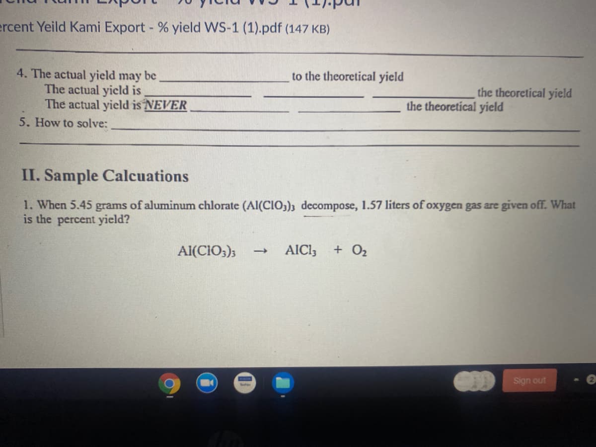 ercent Yeild Kami Export - % yield WS-1 (1).pdf (147 KB)
4. The actual yield may be
The actual yicld is
The actual yield is NEVER
to the theoretical yield
the theoretical yield
the theoretical yield
5. How to solve:
II. Sample Calcuations
1. When 5.45 grams of aluminum chlorate (Al(CIO;); decompose, 1.57 liters of oxygen gas are given off. What
is the percent yield?
Al(CIO;);
AICI;
+ O2
Sign out
