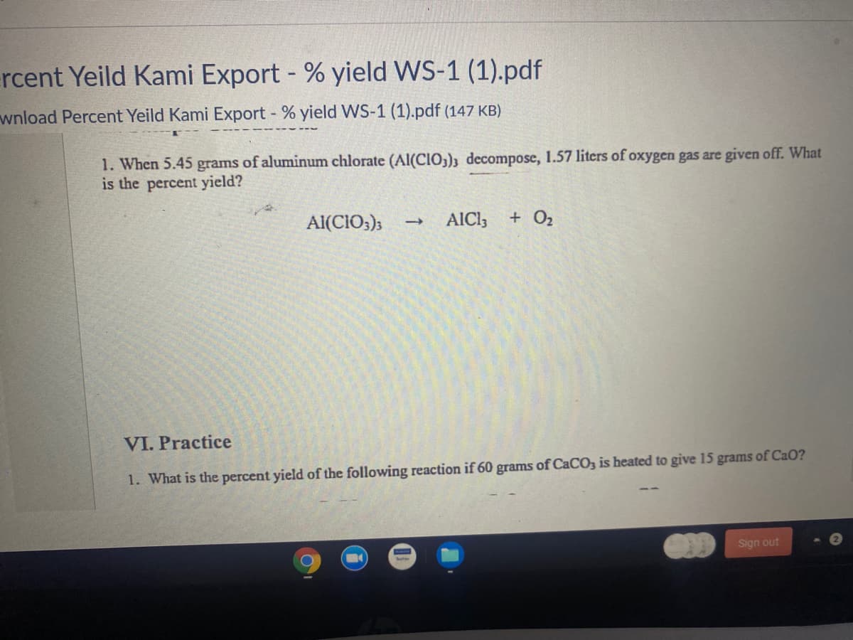rcent Yeild Kami Export - % yield WS-1 (1).pdf
wnload Percent Yeild Kami Export % yield WS-1 (1).pdf (147 KB)
1. When 5.45 grams of aluminum chlorate (Al(CIO;); decompose, 1.57 liters of oxygen gas are given off. What
is the percent yield?
Al(CIO;);
AICI3
+ O2
VI. Practice
1. What is the percent yield of the following reaction if 60 grams of CaCO3 is heated to give 15 grams of CaO?
COD
Sign out
