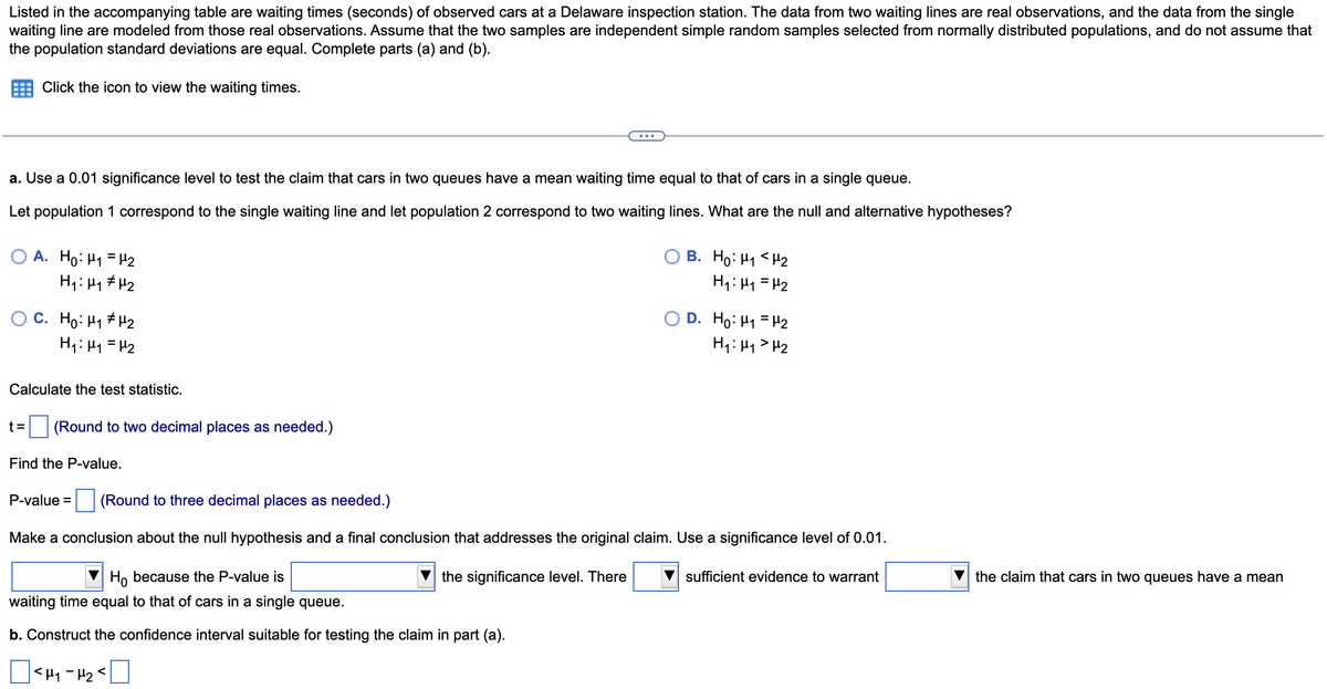 Listed in the accompanying table are waiting times (seconds) of observed cars at a Delaware inspection station. The data from two waiting lines are real observations, and the data from the single
waiting line are modeled from those real observations. Assume that the two samples are independent simple random samples selected from normally distributed populations, and do not assume that
the population standard deviations are equal. Complete parts (a) and (b).
Click the icon to view the waiting times.
a. Use a 0.01 significance level to test the claim that cars in two queues have a mean waiting time equal to that of cars in a single queue.
Let population 1 correspond to the single waiting line and let population 2 correspond to two waiting lines. What are the null and alternative hypotheses?
A. Ho: H₁ = ₂
H₁ H₁ H₂
C. Ho: H₁ H₂
H₁: H₁ H₂
Calculate the test statistic.
t= (Round to two decimal places as needed.)
Find the P-value.
B. Ho: M₁ <H₂
H₁:₁ = H₂
Ho because the P-value is
waiting time equal to that of cars in a single queue.
b. Construct the confidence interval suitable for testing the claim in part (a).
|<H₁ - H₂ <
D. Ho: M₁ = ₂
H₁: H₁ H₂
P-value = (Round to three decimal places as needed.)
Make a conclusion about the null hypothesis and a final conclusion that addresses the original claim. Use a significance level of 0.01.
the significance level. There
sufficient evidence to warrant
the claim that cars in two queues have a mean