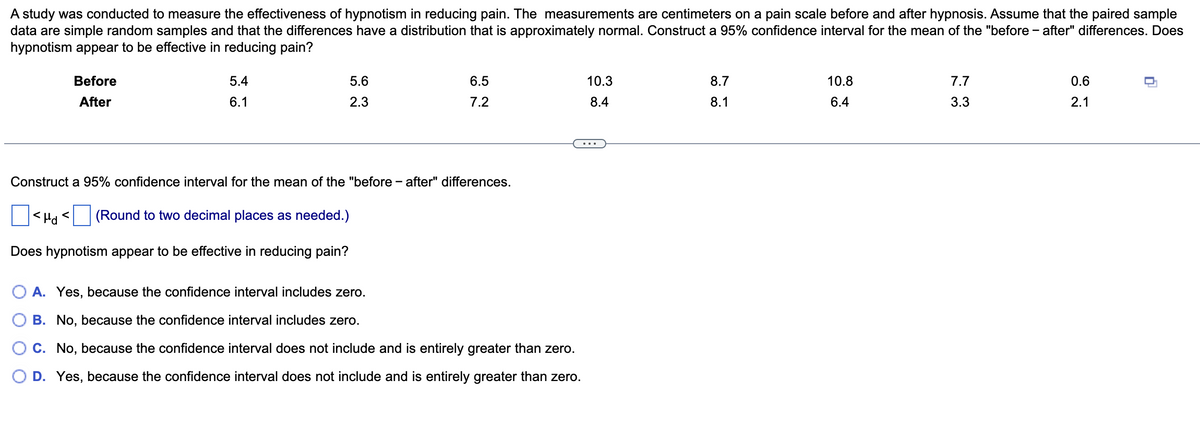 A study was conducted to measure the effectiveness of hypnotism in reducing pain. The measurements are centimeters on a pain scale before and after hypnosis. Assume that the paired sample
data are simple random samples and that the differences have a distribution that is approximately normal. Construct a 95% confidence interval for the mean of the "before-after" differences. Does
hypnotism appear to be effective in reducing pain?
Before
After
5.4
6.1
<td <
5.6
2.3
Construct a 95% confidence interval for the mean of the "before - after" differences.
(Round to two decimal places as needed.)
Does hypnotism appear to be effective in reducing pain?
6.5
7.2
OA. Yes, because the confidence interval includes zero.
B. No, because the confidence interval includes zero.
C. No, because the confidence interval does not include and is entirely greater than zero.
D. Yes, because the confidence interval does not include and is entirely greater than zero.
10.3
8.4
8.7
8.1
10.8
6.4
7.7
3.3
0.6
2.1