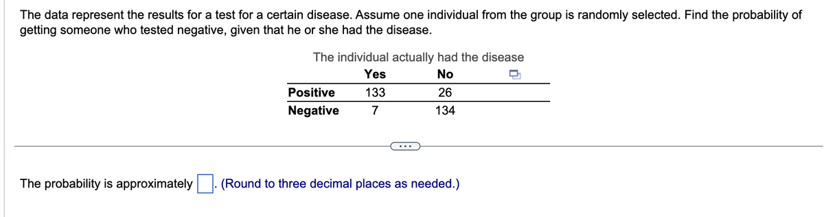 The data represent the results for a test for a certain disease. Assume one individual from the group is randomly selected. Find the probability of
getting someone who tested negative, given that he or she had the disease.
The probability is approximately
The individual actually had the disease
Yes
No
133
26
7
134
Positive
Negative
(Round to three decimal places as needed.)