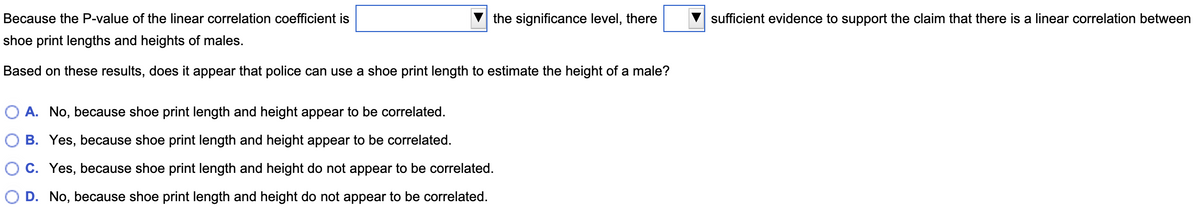 the significance level, there
Because the P-value of the linear correlation coefficient is
shoe print lengths and heights of males.
Based on these results, does it appear that police can use a shoe print length to estimate the height of a male?
OA. No, because shoe print length and height appear to be correlated.
B. Yes, because shoe print length and height appear to be correlated.
C. Yes, because shoe print length and height do not appear to be correlated.
D. No, because shoe print length and height do not appear to be correlated.
sufficient evidence to support the claim that there is a linear correlation between