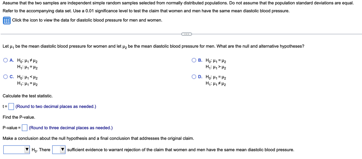 Assume that the two samples are independent simple random samples selected from normally distributed populations. Do not assume that the population standard deviations are equal.
Refer to the accompanying data set. Use a 0.01 significance level to test the claim that women and men have the same mean diastolic blood pressure.
Click the icon to view the data for diastolic blood pressure for men and women.
Let μ₁ be the mean diastolic blood pressure for women and let μ₂ be the mean diastolic blood pressure for men. What are the null and alternative hypotheses?
A. Ho: H₁ H₂
H₁: H₁ H₂
O C. Hoi H1<H2
H₁: M₁ = H₂
Calculate the test statistic.
t= (Round to two decimal places as needed.)
Find the P-value.
OB. Ho: M₁₂
H₁: H₁ H₂
P-value = (Round to three decimal places as needed.)
Make a conclusion about the null hypothesis and a final conclusion that addresses the original claim.
Ho. There
D. Ho: M₁ = H₂
H₁: H₁ H₂
sufficient evidence to warrant rejection of the claim that women and men have the same mean diastolic blood pressure.