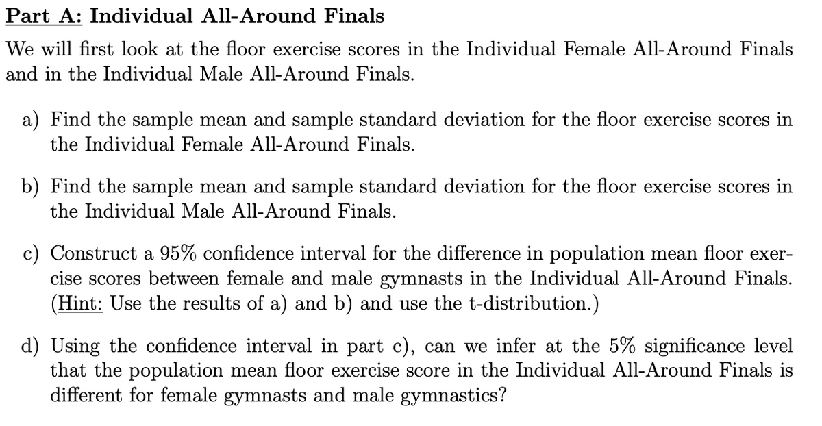 Part A: Individual All-Around Finals
We will first look at the floor exercise scores in the Individual Female All-Around Finals
and in the Individual Male All-Around Finals.
a) Find the sample mean and sample standard deviation for the floor exercise scores in
the Individual Female All-Around Finals.
b) Find the sample mean and sample standard deviation for the floor exercise scores in
the Individual Male All-Around Finals.
c) Construct a 95% confidence interval for the difference in population mean floor exer-
cise scores between female and male gymnasts in the Individual All-Around Finals.
(Hint: Use the results of a) and b) and use the t-distribution.)
d) Using the confidence interval in part c), can we infer at the 5% significance level
that the population mean floor exercise score in the Individual All-Around Finals is
different for female gymnasts and male gymnastics?
