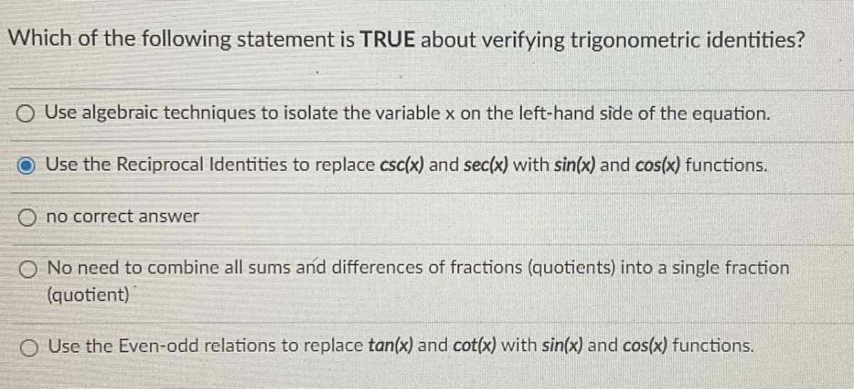 Which of the following statement is TRUE about verifying trigonometric identities?
O Use algebraic techniques to isolate the variable x on the left-hand side of the equation.
Use the Reciprocal Identities to replace csc(x) and sec(x) with sin(x) and cos(x) functions.
O no correct answer
O No need to combine all sums and differences of fractions (quotients) into a single fraction
(quotient)
O Use the Even-odd relations to replace tan(x) and cot(x) with sin(x) and cos(x) functions.

