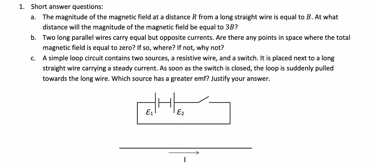 1. Short answer questions:
a. The magnitude of the magnetic field at a distance R from a long straight wire is equal to B. At what
distance will the magnitude of the magnetic field be equal to 3B?
b. Two long parallel wires carry equal but opposite currents. Are there any points in space where the total
magnetic field is equal to zero? If so, where? If not, why not?
C.
A simple loop circuit contains two sources, a resistive wire, and a switch. It is placed next to a long
straight wire carrying a steady current. As soon as the switch is closed, the loop is suddenly pulled
towards the long wire. Which source has a greater emf? Justify your answer.
E1
E2
I