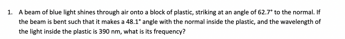 1. A beam of blue light shines through air onto a block of plastic, striking at an angle of 62.7° to the normal. If
the beam is bent such that it makes a 48.1° angle with the normal inside the plastic, and the wavelength of
the light inside the plastic is 390 nm, what is its frequency?