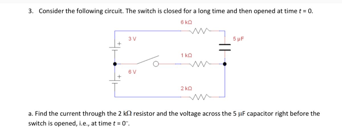 3. Consider the following circuit. The switch is closed for a long time and then opened at time t = 0.
6 kQ
3 V
+
6 V
+
1 ΚΩ
2 ΚΩ
5 μF
a. Find the current through the 2 k resistor and the voltage across the 5 uF capacitor right before the
switch is opened, i.e., at time t = 0.