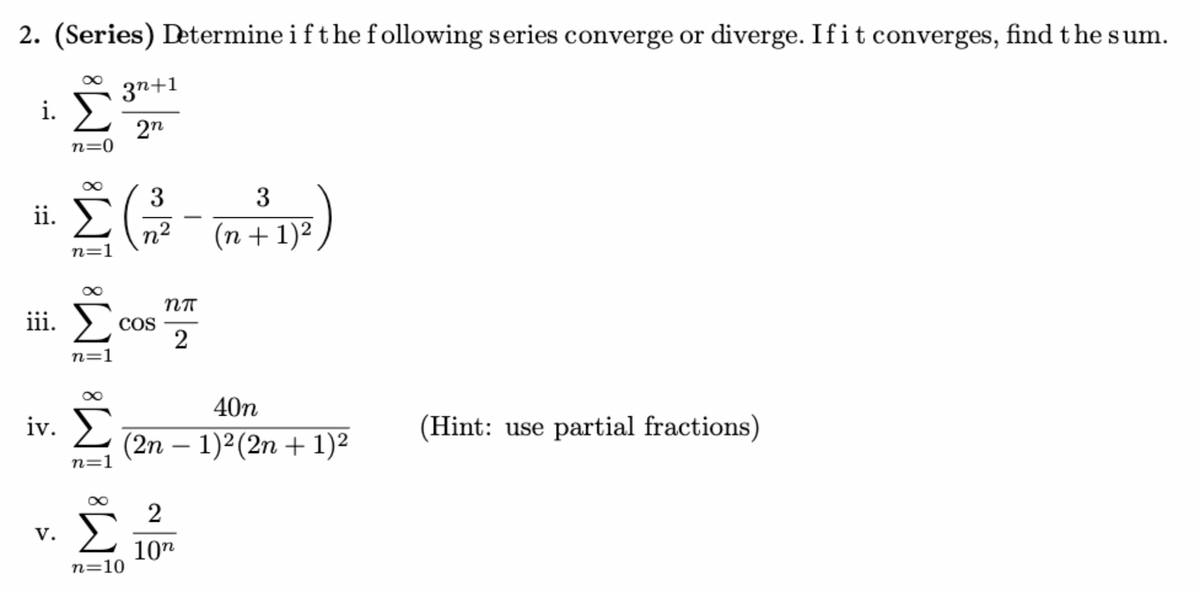 2. (Series) Determine if the following series converge or diverge. If it converges, find the sum.
i. Σ
ii.
n=0
n=1
3n+1
2n
3
n2
3
(n + 1) 2
iii. Σ
n=1
COS
пп
2
iv. Σ
V.
n=1
n=10
-
40n
(2n − 1)2 (2n+1)2
2
10n
(Hint: use partial fractions)