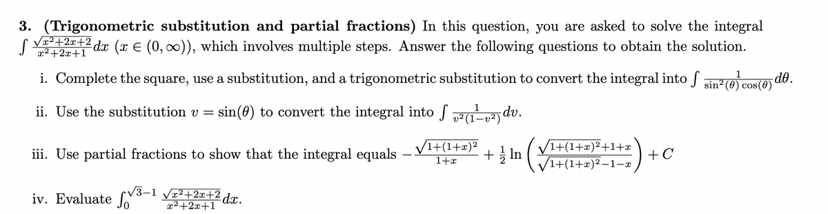 3. (Trigonometric substitution and partial fractions) In this question, you are asked to solve the integral
dx (x = (0, ∞)), which involves multiple steps. Answer the following questions to obtain the solution.
S
√x²+2x+2
x²+2x+1
i. Complete the square, use a substitution, and a trigonometric substitution to convert the integral into 5 sin²(0) cos(0) -do.
sin() to convert the integral into [ ²(1-²) dv.
ii. Use the substitution v
=
iii. Use partial fractions to show that the integral equals
iv. Evaluate
√3-1 √√√x²+2x+² dx.
x²+2x+1
1+(1+x)²
1+x
1
+ In
/1+(1+x)²+1+x
√1+(1+x)²− -1-x
+ C