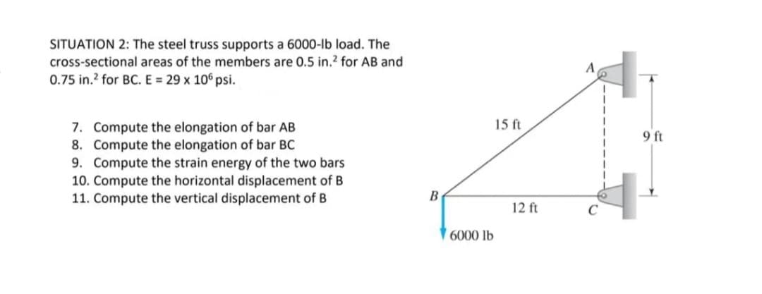 SITUATION 2: The steel truss supports a 6000-lb load. The
cross-sectional areas of the members are 0.5 in.2 for AB and
0.75 in.? for BC. E = 29 x 106 psi.
15 ft
7. Compute the elongation of bar AB
8. Compute the elongation of bar BC
9. Compute the strain energy of the two bars
10. Compute the horizontal displacement of B
11. Compute the vertical displacement of B
9 ft
B
12 ft
C
6000 lb
